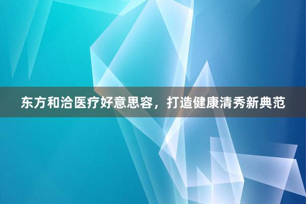 东方和洽医疗好意思容，打造健康清秀新典范