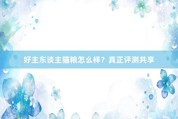 好主东谈主猫粮怎么样？真正评测共享
